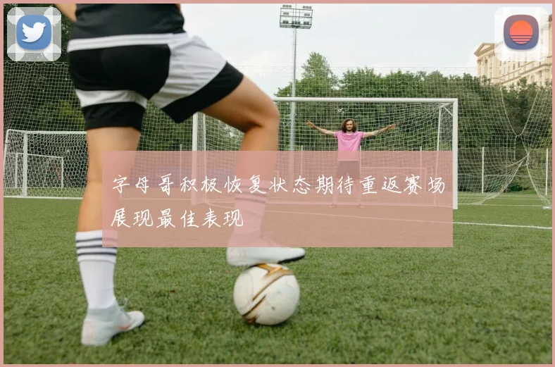 字母哥积极恢复状态期待重返赛场展现最佳表现