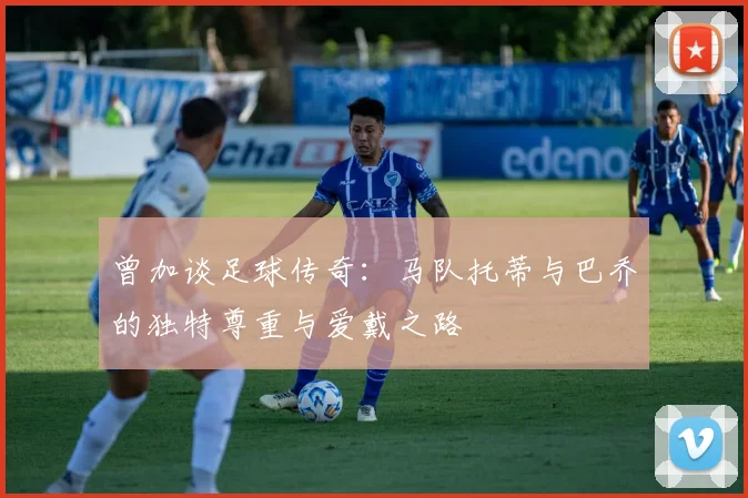 曾加谈足球传奇：马队托蒂与巴乔的独特尊重与爱戴之路