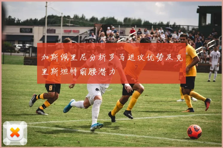 加斯佩里尼分析罗马进攻优势及克里斯坦特前腰潜力