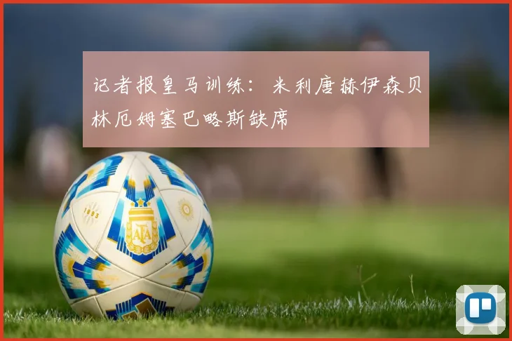 记者报皇马训练：米利唐赫伊森贝林厄姆塞巴略斯缺席