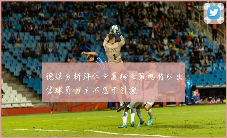 德媒分析拜仁今夏转会策略将以出售球员为主不急于引援