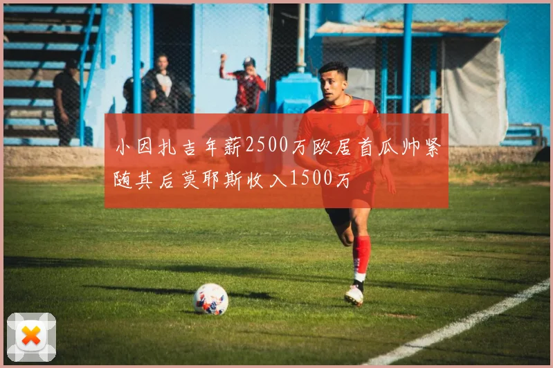 小因扎吉年薪2500万欧居首瓜帅紧随其后莫耶斯收入1500万