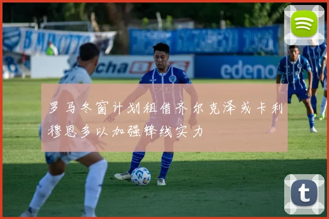 罗马冬窗计划租借齐尔克泽或卡利穆恩多以加强锋线实力